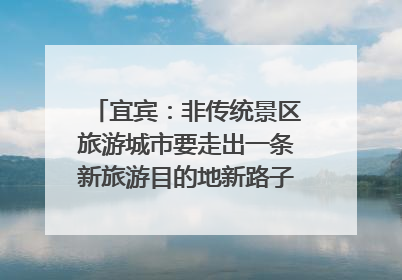 宜宾：非传统景区旅游城市要走出一条新旅游目的地新路子｜话锦绣·说安逸