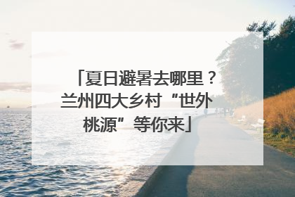 夏日避暑去哪里？兰州四大乡村“世外桃源”等你来