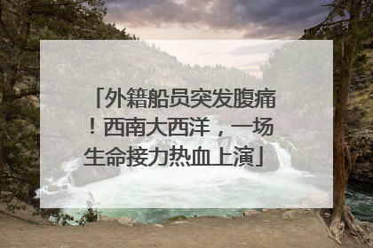 外籍船员突发腹痛！西南大西洋，一场生命接力热血上演