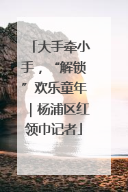 大手牵小手，“解锁”欢乐童年｜杨浦区红领巾记者