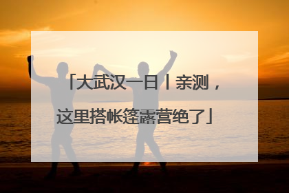 大武汉一日丨亲测，这里搭帐篷露营绝了