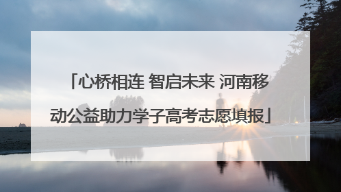 心桥相连 智启未来 河南移动公益助力学子高考志愿填报