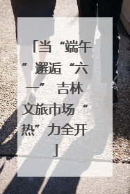 当“端午”邂逅“六一” 吉林文旅市场“热”力全开
