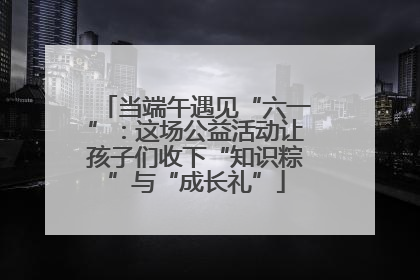 当端午遇见“六一”：这场公益活动让孩子们收下“知识粽”与“成长礼”