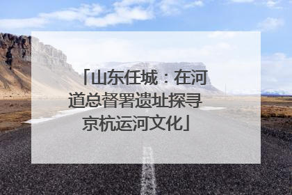 山东任城：在河道总督署遗址探寻京杭运河文化