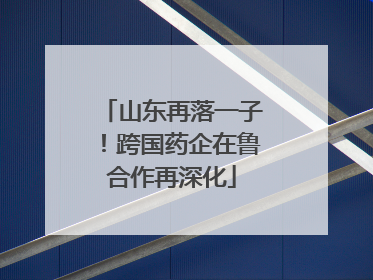 山东再落一子！跨国药企在鲁合作再深化