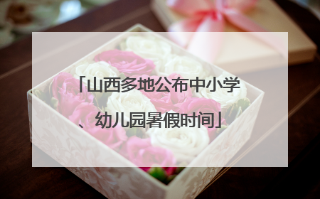 山西多地公布中小学、幼儿园暑假时间