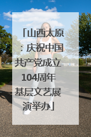 山西太原：庆祝中国共产党成立104周年基层文艺展演举办