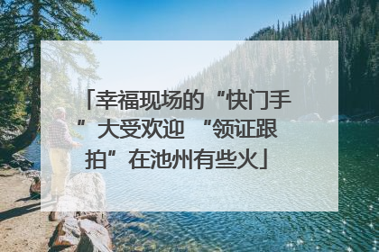 幸福现场的“快门手”大受欢迎 “领证跟拍”在池州有些火