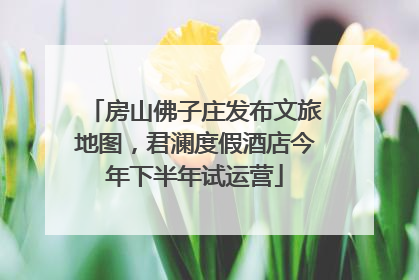房山佛子庄发布文旅地图，君澜度假酒店今年下半年试运营