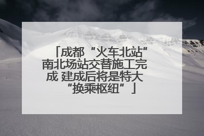 成都“火车北站”南北场站交替施工完成 建成后将是特大“换乘枢纽”