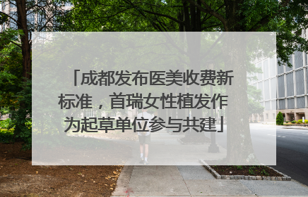 成都发布医美收费新标准，首瑞女性植发作为起草单位参与共建