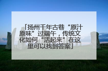 扬州千年古巷“原汁原味”过端午，传统文化如何“活起来”在这里可以找到答案