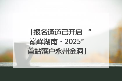 报名通道已开启 “巅峰湖南・2025”首站落户永州金洞