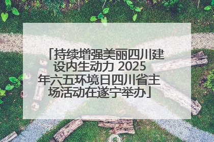 持续增强美丽四川建设内生动力 2025年六五环境日四川省主场活动在遂宁举办