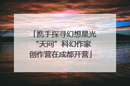携手探寻幻想星光 “天问”科幻作家创作营在成都开营