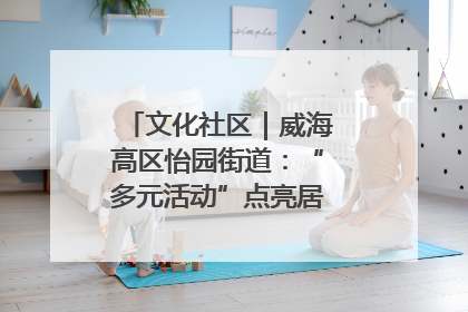 文化社区｜威海高区怡园街道：“多元活动”点亮居民“多彩生活”