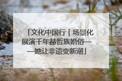 文化中国行｜场景化展演千年赫哲族婚俗——她让非遗变新潮