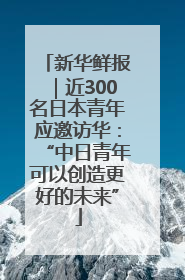 新华鲜报｜近300名日本青年应邀访华：“中日青年可以创造更好的未来”