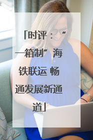 时评：“一箱制”海铁联运 畅通发展新通道