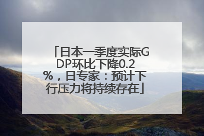 日本一季度实际GDP环比下降0.2%，日专家：预计下行压力将持续存在