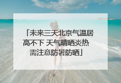 未来三天北京气温居高不下 天气晴晒炎热需注意防暑防晒