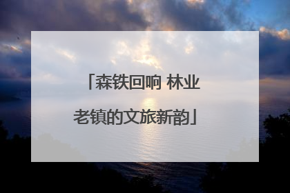 森铁回响 林业老镇的文旅新韵