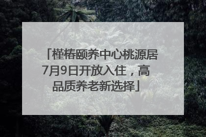 槿椿颐养中心桃源居7月9日开放入住，高品质养老新选择