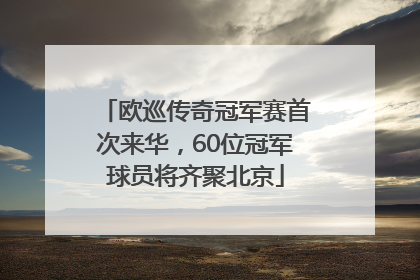 欧巡传奇冠军赛首次来华，60位冠军球员将齐聚北京
