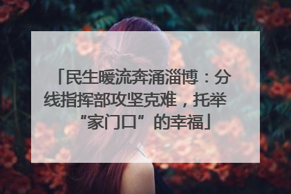 民生暖流奔涌淄博：分线指挥部攻坚克难，托举“家门口”的幸福