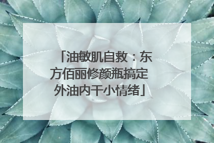 油敏肌自救：东方佰丽修颜瓶搞定外油内干小情绪