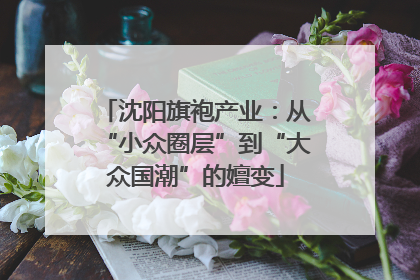 沈阳旗袍产业：从“小众圈层”到“大众国潮”的嬗变