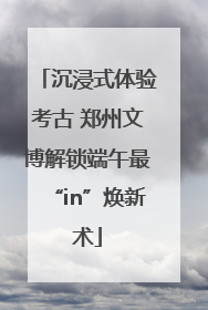 沉浸式体验考古 郑州文博解锁端午最“in”焕新术