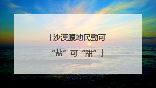 沙漠腹地民勤可“盐”可“甜”