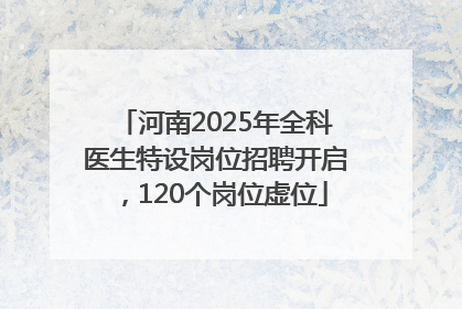 河南2025年全科医生特设岗位招聘开启，120个岗位虚位