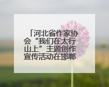 河北省作家协会“我们在太行山上”主题创作宣传活动在邯郸举行