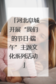 河北阜城开展“我们的节日·端午”主题文化系列活动
