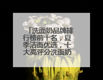洗面奶品牌排行榜前十名，夏季洁面优选，十大高评分洗面奶口碑款