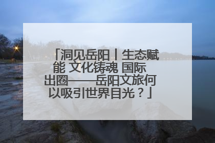 洞见岳阳丨生态赋能 文化铸魂 国际出圈——岳阳文旅何以吸引世界目光？