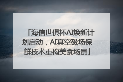 海信世俱杯AI焕新计划启动，AI真空磁场保鲜技术重构美食场景