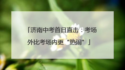 济南中考首日直击：考场外比考场内更“热闹”