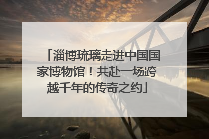 淄博琉璃走进中国国家博物馆！共赴一场跨越千年的传奇之约