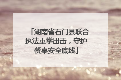 湖南省石门县联合执法重拳出击，守护餐桌安全底线