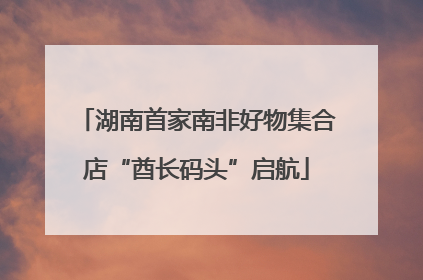 湖南首家南非好物集合店“酋长码头”启航
