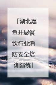 湖北嘉鱼开展餐饮行业消防安全培训演练