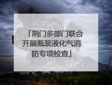 荆门多部门联合开展瓶装液化气消防专项检查
