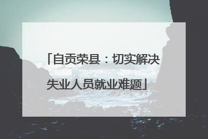 自贡荣县：切实解决失业人员就业难题