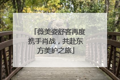 薇美姿舒客再度携手肖战，共赴东方美护之旅