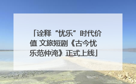 诠释“忧乐”时代价值 文旅短剧《古今忧乐范仲淹》正式上线