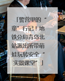 警营里的“童”行记！地铁分局青岛北站派出所带萌娃玩转安全“实景课堂”